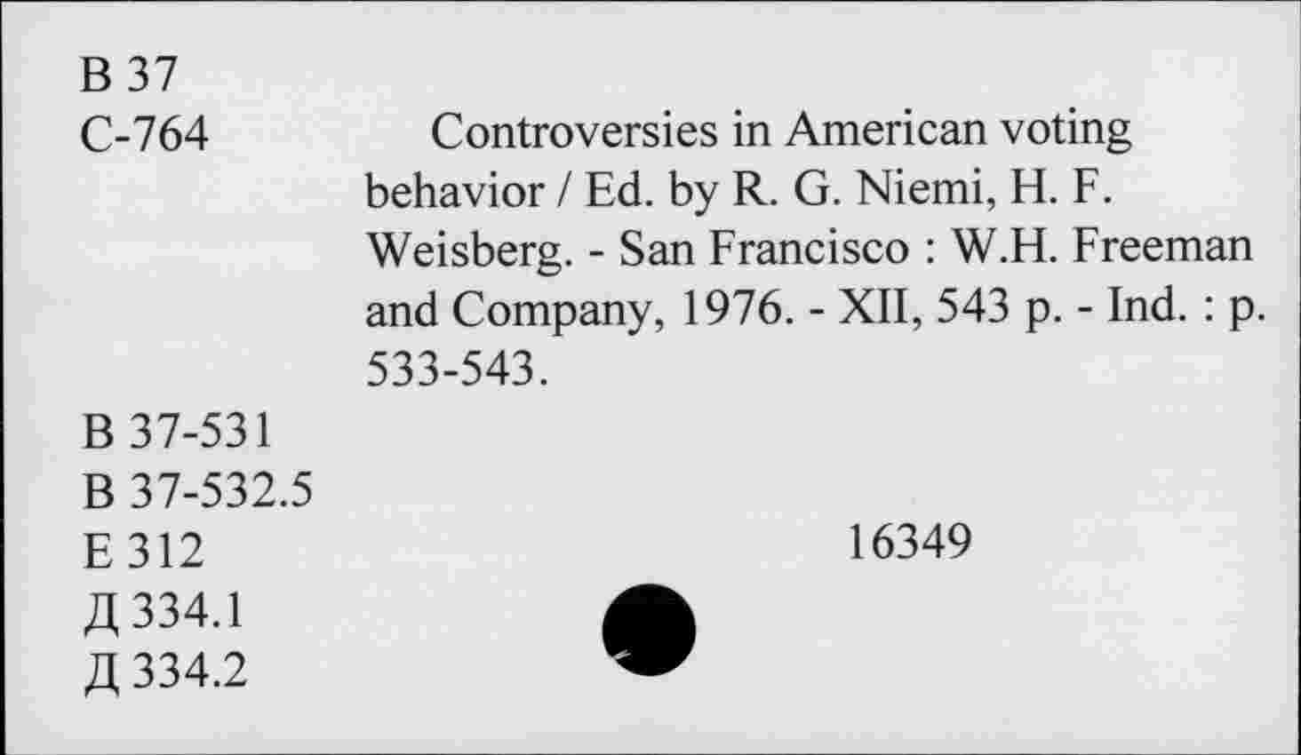 ﻿B 37 C-764	Controversies in American voting behavior / Ed. by R. G. Niemi, H. F. Weisberg. - San Francisco : W.H. Freeman and Company, 1976. - XII, 543 p. - Ind. : p. 533-543.
B 37-531 B 37-532.5 E312 JX 334.1 A 334.2	16349